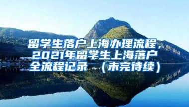 留学生落户上海办理流程，2021年留学生上海落户全流程记录 （未完待续）