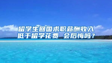 留学生回国求职薪酬收入低于留学花费 会后悔吗？