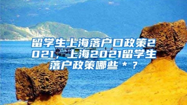 留学生上海落户口政策2021，上海2021留学生落户政策哪些＊？