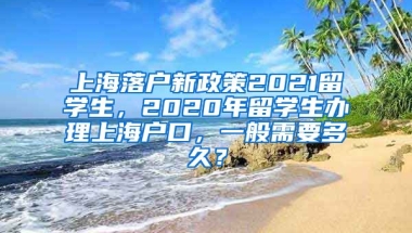 上海落户新政策2021留学生，2020年留学生办理上海户口，一般需要多久？