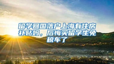 留学回国落户上海有住房补贴吗，后悔买留学生免税车了