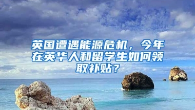 英国遭遇能源危机，今年在英华人和留学生如何领取补贴？