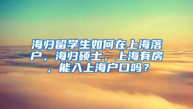 海归留学生如何在上海落户，海归硕士，上海有房，能入上海户口吗？