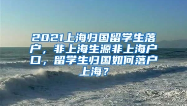 2021上海归国留学生落户，非上海生源非上海户口，留学生归国如何落户上海？