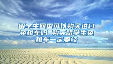 留学生回国可以购买进口免税车吗 购买留学生免税车一定要经