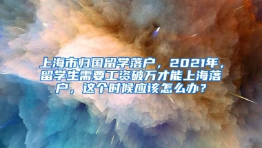 上海市归国留学落户，2021年，留学生需要工资破万才能上海落户，这个时候应该怎么办？