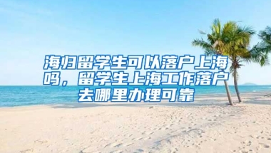 海归留学生可以落户上海吗，留学生上海工作落户去哪里办理可靠