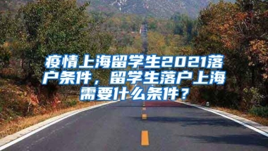 疫情上海留学生2021落户条件，留学生落户上海需要什么条件？