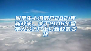 留学生上海落户2021年新政策，关于2016年留学人员落户上海新政策变化