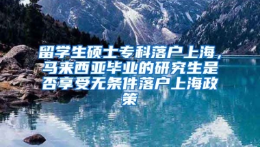 留学生硕士专科落户上海，马来西亚毕业的研究生是否享受无条件落户上海政策