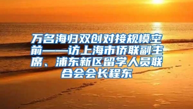 万名海归双创对接规模空前——访上海市侨联副主席、浦东新区留学人员联合会会长程东