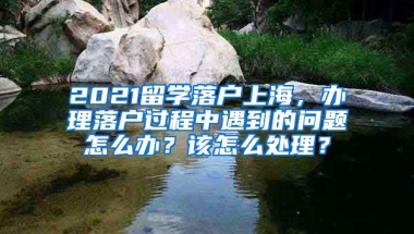 2021留学落户上海，办理落户过程中遇到的问题怎么办？该怎么处理？