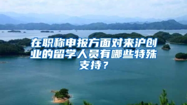 在职称申报方面对来沪创业的留学人员有哪些特殊支持？