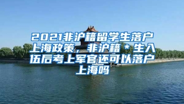 2021非沪籍留学生落户上海政策，非沪籍＊生入伍后考上军官还可以落户上海吗