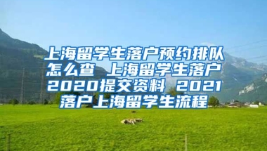 上海留学生落户预约排队怎么查 上海留学生落户2020提交资料 2021落户上海留学生流程