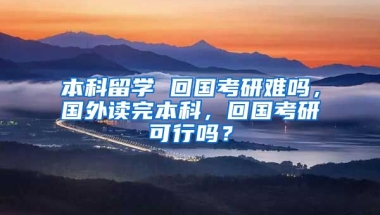 本科留学 回国考研难吗，国外读完本科，回国考研可行吗？