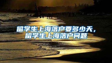 留学生上海落户要多少天，留学生上海落户问题