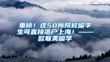 重磅！这50所院校留学生可直接落户上海！——欧联美留学