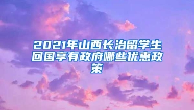 2021年山西长治留学生回国享有政府哪些优惠政策