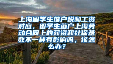 上海留学生落户税和工资对应，留学生落户上海劳动合同上的薪资和社保基数不一样有影响吗，该怎么办？