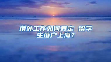 境外工作如何界定 留学生落户上海？