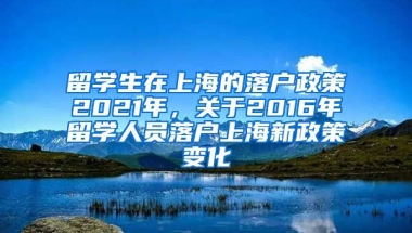 留学生在上海的落户政策2021年，关于2016年留学人员落户上海新政策变化