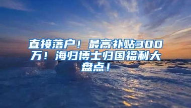 直接落户！最高补贴300万！海归博士归国福利大盘点！