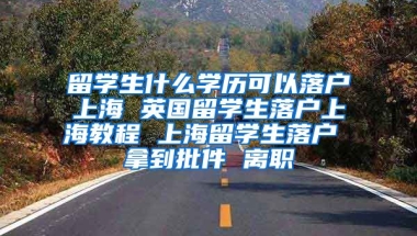 留学生什么学历可以落户上海 英国留学生落户上海教程 上海留学生落户 拿到批件 离职