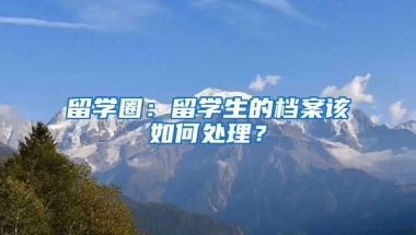 留学圈：留学生的档案该如何处理？