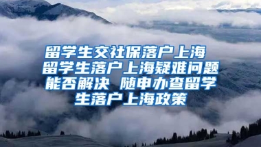 留学生交社保落户上海 留学生落户上海疑难问题能否解决 随申办查留学生落户上海政策