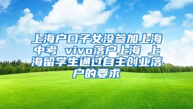 上海户口子女没参加上海中考 vivo落户上海 上海留学生通过自主创业落户的要求