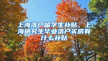 上海落户留学生补贴，上海研究生毕业落户买房有什么补贴