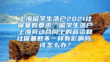 上海留学生落户2021社保基数要求，留学生落户上海劳动合同上的薪资和社保基数不一样有影响吗，该怎么办？