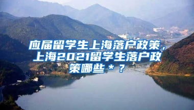 应届留学生上海落户政策，上海2021留学生落户政策哪些＊？