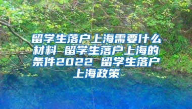 留学生落户上海需要什么材料 留学生落户上海的条件2022 留学生落户上海政策