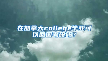 在加拿大college毕业可以回国考研吗？