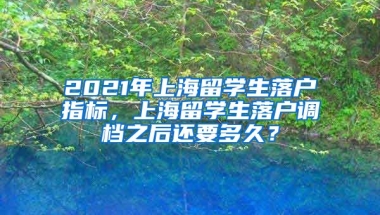 2021年上海留学生落户指标，上海留学生落户调档之后还要多久？