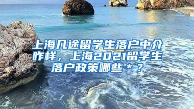 上海凡途留学生落户中介咋样，上海2021留学生落户政策哪些＊？