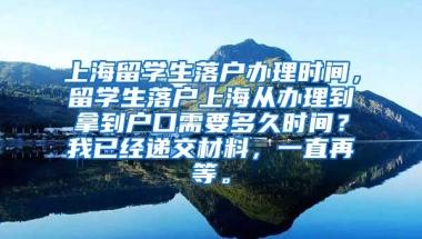 上海留学生落户办理时间，留学生落户上海从办理到拿到户口需要多久时间？我已经递交材料，一直再等。