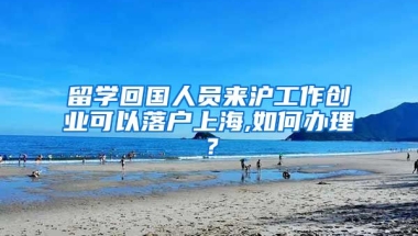 留学回国人员来沪工作创业可以落户上海,如何办理？