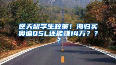 逆天留学生政策！海归买奥迪Q5L还能赚14万？？？