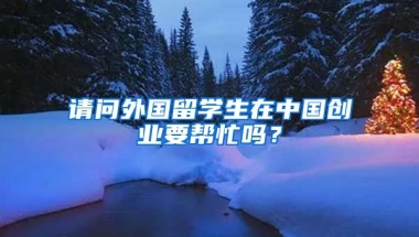 请问外国留学生在中国创业要帮忙吗？