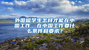 外国留学生怎样才能在中国工作，在中国工作要什么条件和要求？