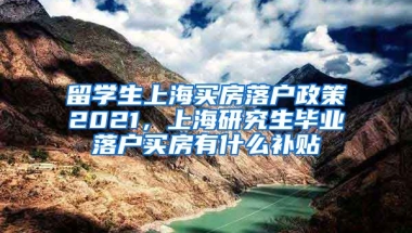 留学生上海买房落户政策2021，上海研究生毕业落户买房有什么补贴