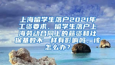 上海留学生落户2021年工资要求，留学生落户上海劳动合同上的薪资和社保基数不一样有影响吗，该怎么办？