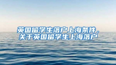 英国留学生落户上海条件，关于英国留学生上海落户