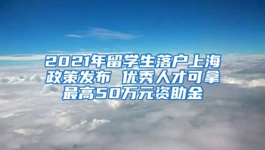 2021年留学生落户上海政策发布 优秀人才可拿最高50万元资助金