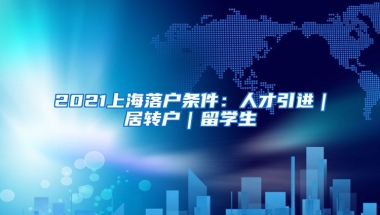 2021上海落户条件：人才引进｜居转户｜留学生