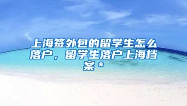 上海签外包的留学生怎么落户，留学生落户上海档案＊