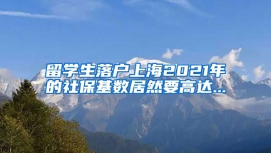 留学生落户上海2021年的社保基数居然要高达...